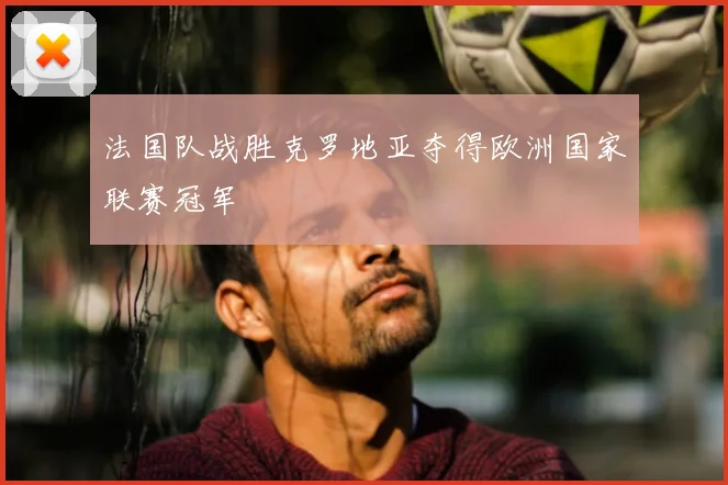 法国队战胜克罗地亚夺得欧洲国家联赛冠军