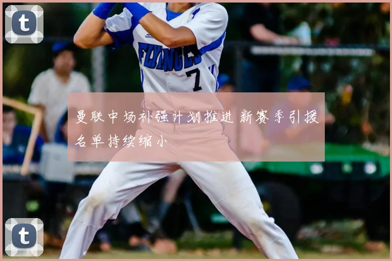 曼联中场补强计划推进 新赛季引援名单持续缩小