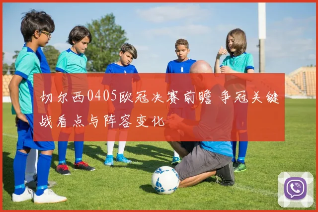 切尔西0405欧冠决赛前瞻 争冠关键战看点与阵容变化