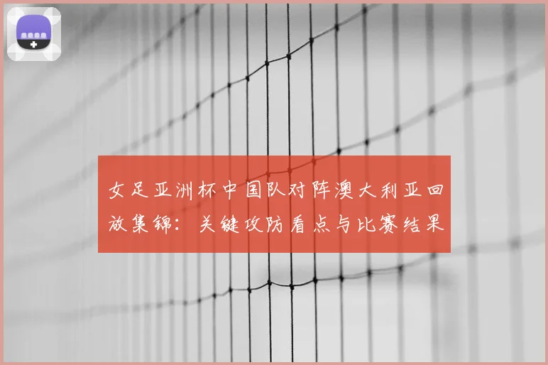 女足亚洲杯中国队对阵澳大利亚回放集锦：关键攻防看点与比赛结果解析
