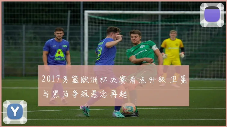 2017男篮欧洲杯决赛看点升级 卫冕与黑马争冠悬念再起