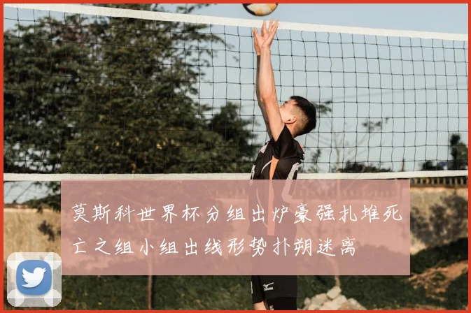 莫斯科世界杯分组出炉豪强扎堆死亡之组小组出线形势扑朔迷离