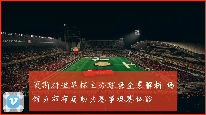 莫斯科世界杯主办球场全景解析 场馆分布布局助力赛事观赛体验