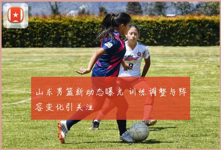 山东男篮新动态曝光 训练调整与阵容变化引关注