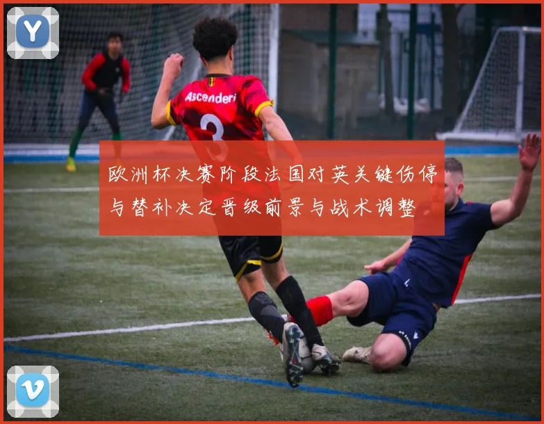 欧洲杯决赛阶段法国对英关键伤停与替补决定晋级前景与战术调整