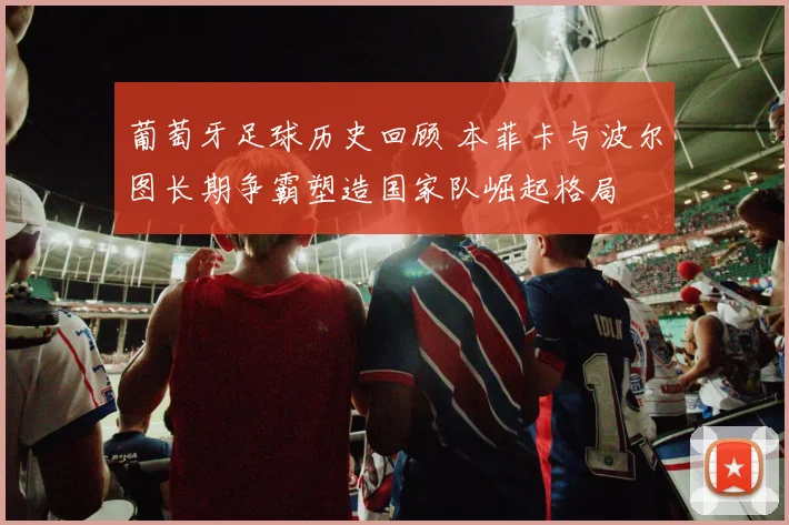 葡萄牙足球历史回顾 本菲卡与波尔图长期争霸塑造国家队崛起格局