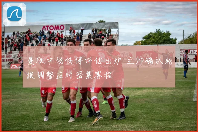 曼联中场伤停评估出炉 主帅确认轮换调整应对密集赛程