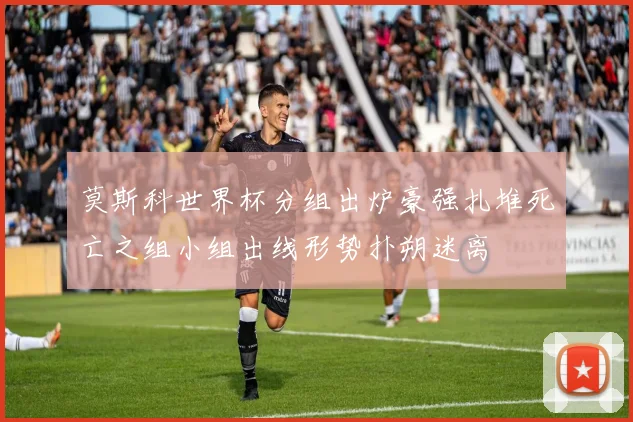 莫斯科世界杯分组出炉豪强扎堆死亡之组小组出线形势扑朔迷离