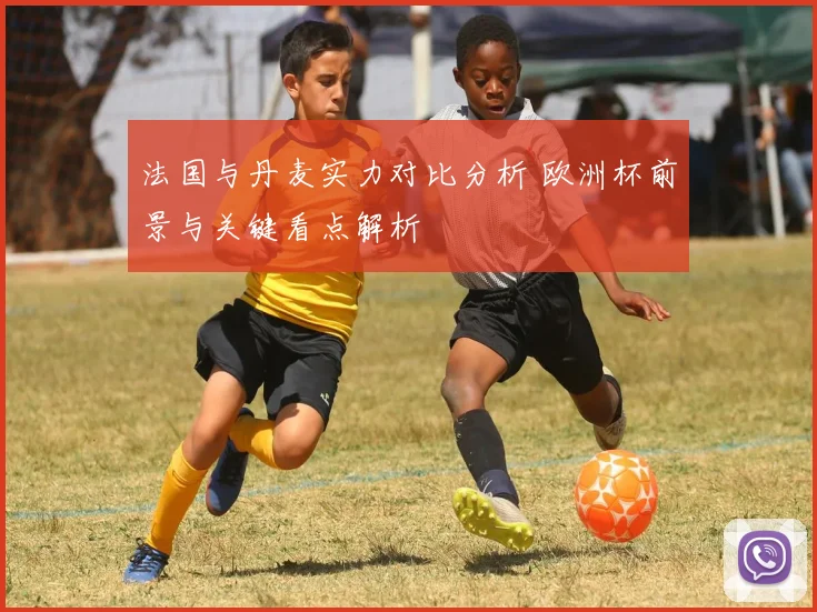 法国与丹麦实力对比分析 欧洲杯前景与关键看点解析