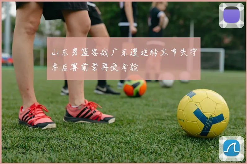 山东男篮客战广东遭逆转末节失守季后赛前景再受考验
