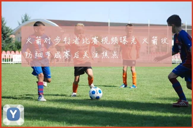 火箭对步行者比赛视频曝光 火箭攻防细节成赛后关注焦点