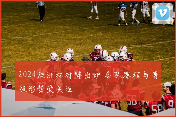 2024欧洲杯对阵出炉 各队赛程与晋级形势受关注