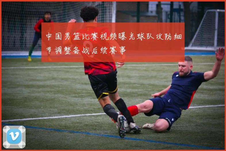 中国男篮比赛视频曝光球队攻防细节调整备战后续赛事