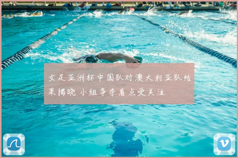 女足亚洲杯中国队对澳大利亚队结果揭晓 小组争夺看点受关注