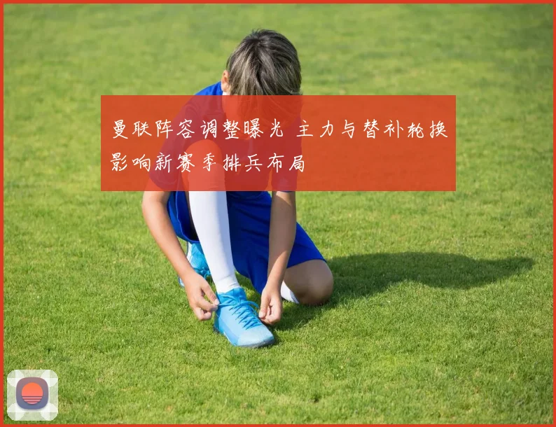 曼联阵容调整曝光 主力与替补轮换影响新赛季排兵布局