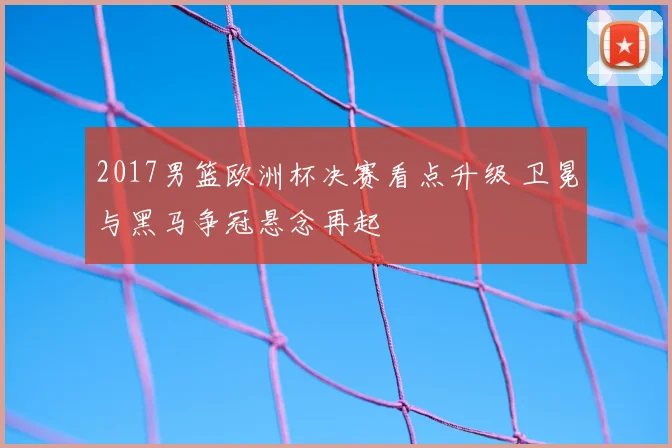2017男篮欧洲杯决赛看点升级 卫冕与黑马争冠悬念再起