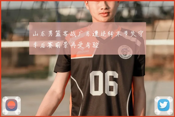 山东男篮客战广东遭逆转末节失守季后赛前景再受考验