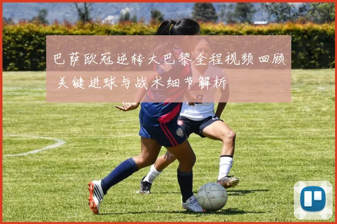 巴萨欧冠逆转大巴黎全程视频回顾 关键进球与战术细节解析