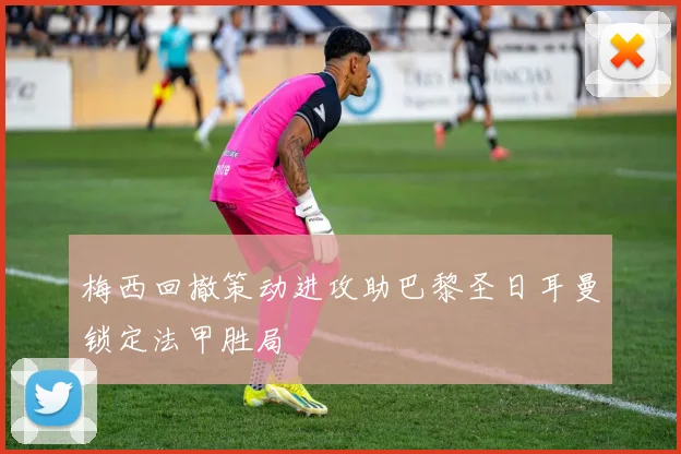 梅西回撤策动进攻助巴黎圣日耳曼锁定法甲胜局