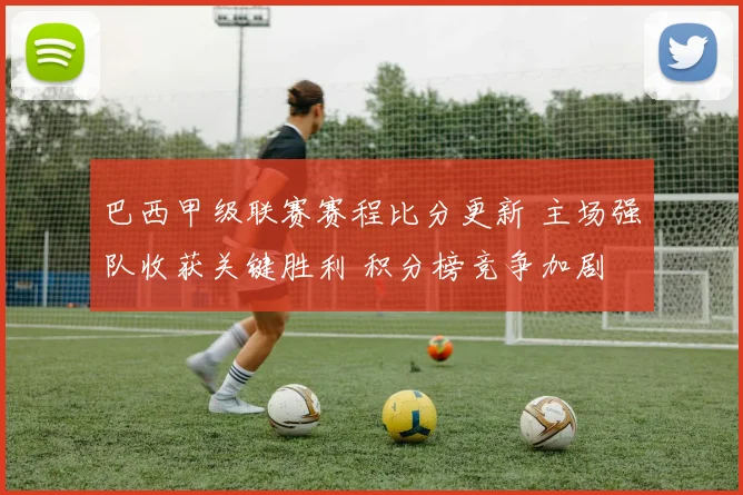 巴西甲级联赛赛程比分更新 主场强队收获关键胜利 积分榜竞争加剧