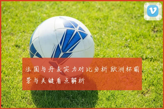 法国与丹麦实力对比分析 欧洲杯前景与关键看点解析