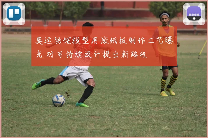 奥运场馆模型用废纸板制作工艺曝光 对可持续设计提出新路径