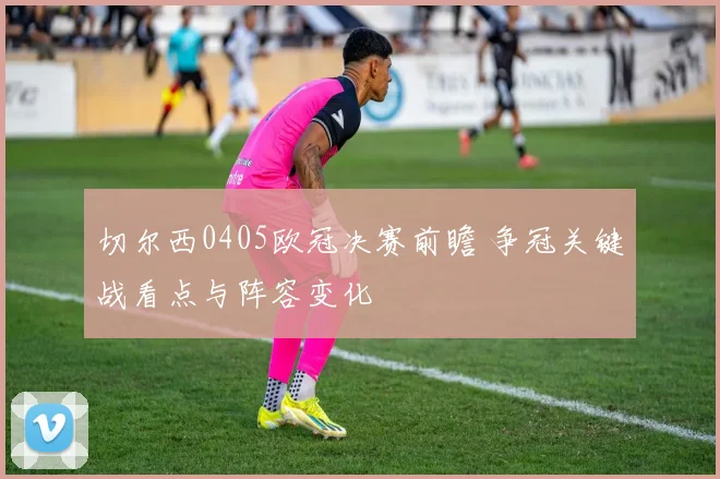 切尔西0405欧冠决赛前瞻 争冠关键战看点与阵容变化