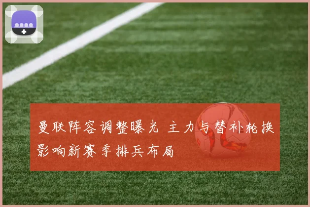 曼联阵容调整曝光 主力与替补轮换影响新赛季排兵布局