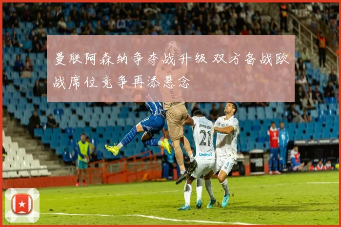 曼联阿森纳争夺战升级 双方备战欧战席位竞争再添悬念