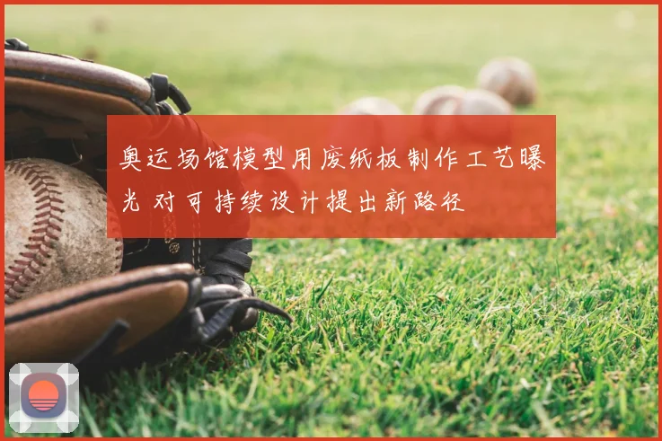 奥运场馆模型用废纸板制作工艺曝光 对可持续设计提出新路径