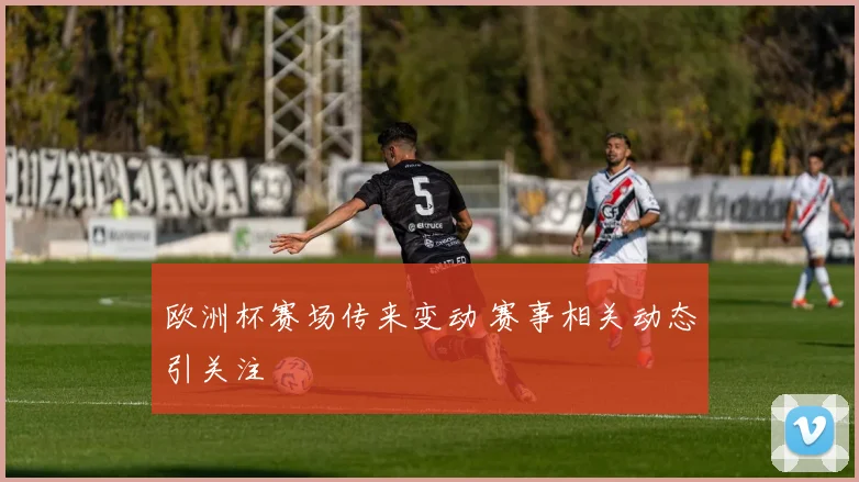 欧洲杯赛场传来变动 赛事相关动态引关注
