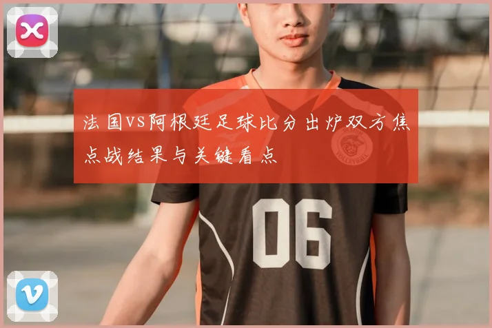法国vs阿根廷足球比分出炉双方焦点战结果与关键看点